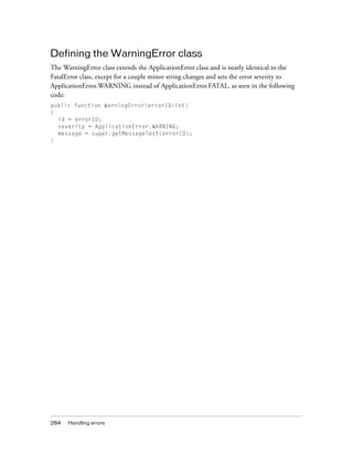 284 Handling errors
Defining the WarningError class
The WarningError class extends the ApplicationError class and is nearly identical to the
FatalError class, except for a couple minor string changes and sets the error severity to
ApplicationError.WARNING instead of ApplicationError.FATAL, as seen in the following
code:
public function WarningError(errorID:int)
{
id = errorID;
severity = ApplicationError.WARNING;
message = super.getMessageText(errorID);
}
 