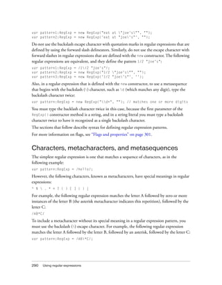 290 Using regular expressions
var pattern1:RegExp = new RegExp("eat at "joe's"", "");
var pattern2:RegExp = new RegExp('eat at "joe's"', "");
Do not use the backslash escape character with quotation marks in regular expressions that are
defined by using the forward slash delineators. Similarly, do not use the escape character with
forward slashes in regular expressions that are defined with the new constructor. The following
regular expressions are equivalent, and they define the pattern 1/2 "joe's":
var pattern1:RegExp = /1/2 "joe's"/;
var pattern2:RegExp = new RegExp("1/2 "joe's"", "");
var pattern3:RegExp = new RegExp('1/2 "joe's"', '');
Also, in a regular expression that is defined with the new constructor, to use a metasequence
that begins with the backslash () character, such as d (which matches any digit), type the
backslash character twice:
var pattern:RegExp = new RegExp("d+", ""); // matches one or more digits
You must type the backlash character twice in this case, because the first parameter of the
RegExp() constructor method is a string, and in a string literal you must type a backslash
character twice to have it recognized as a single backslash character.
The sections that follow describe syntax for defining regular expression patterns.
For more information on flags, see “Flags and properties” on page 301.
Characters, metacharacters, and metasequences
The simplest regular expression is one that matches a sequence of characters, as in the
following example:
var pattern:RegExp = /hello/;
However, the following characters, known as metacharacters, have special meanings in regular
expressions:
^ $  . * + ? ( ) [ ] { } |
For example, the following regular expression matches the letter A followed by zero or more
instances of the letter B (the asterisk metacharacter indicates this repetition), followed by the
letter C:
/AB*C/
To include a metacharacter without its special meaning in a regular expression pattern, you
must use the backslash () escape character. For example, the following regular expression
matches the letter A followed by the letter B, followed by an asterisk, followed by the letter C:
var pattern:RegExp = /AB*C/;
 