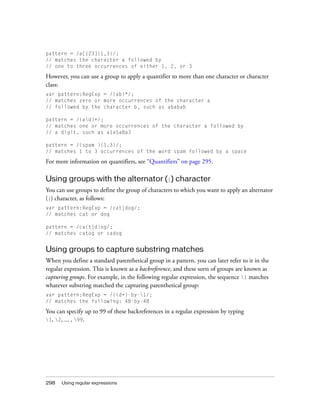 298 Using regular expressions
pattern = /a[123]{1,3}/;
// matches the character a followed by
// one to three occurrences of either 1, 2, or 3
However, you can use a group to apply a quantifier to more than one character or character
class:
var pattern:RegExp = /(ab)*/;
// matches zero or more occurrences of the character a
// followed by the character b, such as ababab
pattern = /(ad)+/;
// matches one or more occurrences of the character a followed by
// a digit, such as a1a5a8a3
pattern = /(spam ){1,3}/;
// matches 1 to 3 occurrences of the word spam followed by a space
For more information on quantifiers, see “Quantifiers” on page 295.
Using groups with the alternator (|) character
You can use groups to define the group of characters to which you want to apply an alternator
(|) character, as follows:
var pattern:RegExp = /cat|dog/;
// matches cat or dog
pattern = /ca(t|d)og/;
// matches catog or cadog
Using groups to capture substring matches
When you define a standard parenthetical group in a pattern, you can later refer to it in the
regular expression. This is known as a backreference, and these sorts of groups are known as
capturing groups. For example, in the following regular expression, the sequence 1 matches
whatever substring matched the capturing parenthetical group:
var pattern:RegExp = /(d+)-by-1/;
// matches the following: 48-by-48
You can specify up to 99 of these backreferences in a regular expression by typing
1, 2, ... , 99.
 