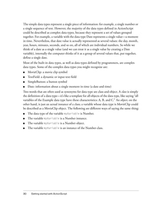 30 Getting started with ActionScript
The simple data types represent a single piece of information: for example, a single number or
a single sequence of text. However, the majority of the data types defined in ActionScript
could be described as complex data types, because they represent a set of values grouped
together. For example, a variable with the data type Date represents a single value—a moment
in time. Nevertheless, that date value is actually represented as several values: the day, month,
year, hours, minutes, seconds, and so on, all of which are individual numbers. So while we
think of a date as a single value (and we can treat it as a single value by creating a Date
variable), internally the computer thinks of it as a group of several values that, put together,
define a single date.
Most of the built-in data types, as well as data types defined by programmers, are complex
data types. Some of the complex data types you might recognize are:
■ MovieClip: a movie clip symbol
■ TextField: a dynamic or input text field
■ SimpleButton: a button symbol
■ Date: information about a single moment in time (a date and time)
Two words that are often used as synonyms for data type are class and object. A class is simply
the definition of a data type—it’s like a template for all objects of the data type, like saying “all
variables of the Example data type have these characteristics: A, B, and C.” An object, on the
other hand, is just an actual instance of a class; a variable whose data type is MovieClip could
be described as a MovieClip object. The following are different ways of saying the same thing:
■ The data type of the variable myVariable is Number.
■ The variable myVariable is a Number instance.
■ The variable myVariable is a Number object.
■ The variable myVariable is an instance of the Number class.
 