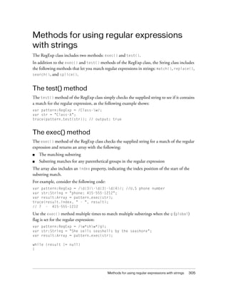 Methods for using regular expressions with strings 305
Methods for using regular expressions
with strings
The RegExp class includes two methods: exec() and test().
In addition to the exec() and test() methods of the RegExp class, the String class includes
the following methods that let you match regular expressions in strings: match(), replace(),
search(), and splice().
The test() method
The test() method of the RegExp class simply checks the supplied string to see if it contains
a match for the regular expression, as the following example shows:
var pattern:RegExp = /Class-w/;
var str = "Class-A";
trace(pattern.test(str)); // output: true
The exec() method
The exec() method of the RegExp class checks the supplied string for a match of the regular
expression and returns an array with the following:
■ The matching substring
■ Substring matches for any parenthetical groups in the regular expression
The array also includes an index property, indicating the index position of the start of the
substring match.
For example, consider the following code:
var pattern:RegExp = /d{3}-d{3}-d{4}/; //U.S phone number
var str:String = "phone: 415-555-1212";
var result:Array = pattern.exec(str);
trace(result.index, " - ", result);
// 7 - 415-555-1212
Use the exec() method multiple times to match multiple substrings when the g (global)
flag is set for the regular expression:
var pattern:RegExp = /w*shw*/gi;
var str:String = "She sells seashells by the seashore";
var result:Array = pattern.exec(str);
while (result != null)
{
 