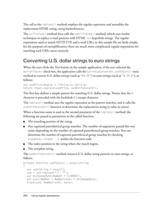 310 Using regular expressions
The call to the replace() method employs the regular expression and assembles the
replacement HTML string, using backreferences.
The urlToATag() method then calls the emailToATag() method, which uses similar
techniques to replace e-mail patterns with HTML <a> hyperlink strings. The regular
expressions used to match HTTP, FTP, and e-mail URLs in this sample file are fairly simple,
for the purposes of exemplification; there are much more complicated regular expressions for
matching such URLs more correctly.
Converting U.S. dollar strings to euro strings
When the user clicks the Test button in the sample application, if the user selected the
dollarToEuro check box, the application calls the CurrencyConverter.usdToEuro() static
method to convert U.S. dollar strings (such as "$9.95") to euro strings (such as "8.24 €"), as
follows:
var usdPrice:RegExp = /$([d,]+.d+)+/g;
return input.replace(usdPrice, usdStrToEuroStr);
The first line defines a simple pattern for matching U.S. dollar strings. Notice that the $
character is preceded with the backslash () escape character.
The replace() method uses the regular expression as the pattern matcher, and it calls the
usdStrToEuroStr() function to determine the replacement string (a value in euros).
When a function name is used as the second parameter of the replace() method, the
following are passed as parameters to the called function:
■ The matching portion of the string.
■ Any captured parenthetical group matches. The number of arguments passed this way
varies depending on the number of captured parenthetical group matches. You can
determine the number of captured parenthetical group matches by checking
arguments.length - 3 within the function code.
■ The index position in the string where the match begins.
■ The complete string.
The usdStrToEuroStr() method converts U.S. dollar string patterns to euro strings, as
follows:
private function usdToEuro(...args):String
{
var usd:String = args[1];
usd = usd.replace(",", "");
var exchangeRate:Number = 0.828017;
var euro:Number = Number(usd) * exchangeRate;
trace(usd, Number(usd), euro);
 