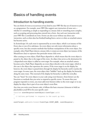 314 Handling events
Basics of handling events
Introduction to handling events
You can think of events as occurrences of any kind in your SWF file that are of interest to you
as a programmer. For example, most SWF files support user interaction of some sort—
whether it's something as simple as responding to a mouse click or something more complex,
such as accepting and processing data entered into a form. Any such user interaction with
your SWF file is considered an event. Events can also occur without any direct user
interaction, such as when data has finished loading from a server or when an attached camera
has become active.
In ActionScript 3.0, each event is represented by an event object, which is an instance of the
Event class or one of its subclasses. An event object not only stores information about a
specific event, but also contains methods that facilitate manipulation of the event object. For
example, when Flash Player detects a mouse click, it creates an event object (an instance of the
MouseEvent class) to represent that particular mouse click event.
After creating an event object, Flash Player dispatches it, which means that the event object is
passed to the object that is the target of the event. An object that serves as the destination for
a dispatched event object is called an event target. For example, when an attached camera
becomes active, Flash Player dispatches an event object directly to the event target, which in
this case is the object that represents the camera. If the event target is on the display list,
however, the event object is passed down through the display list hierarchy until it reaches the
event target. In some cases, the event object then “bubbles” back up the display list hierarchy
along the same route. This traversal of the display list hierarchy is called the event flow.
You can “listen” for event objects in your code using event listeners. Event listeners are the
functions or methods that you write to respond to specific events. To ensure that your
program responds to events, you must add event listeners either to the event target or to any
display list object that is part of an event object’s event flow.
Any time you write event listener code, it follows this basic structure (elements in bold are
placeholders you’d fill in for your specific case):
function eventResponse(eventObject:EventType):void
{
// Actions performed in response to the event go here.
}
eventTarget.addEventListener(EventType.EVENT_NAME, eventResponse);
 