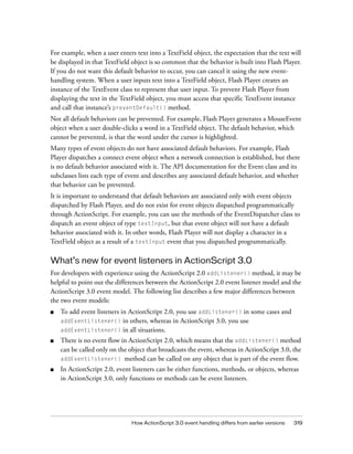How ActionScript 3.0 event handling differs from earlier versions 319
For example, when a user enters text into a TextField object, the expectation that the text will
be displayed in that TextField object is so common that the behavior is built into Flash Player.
If you do not want this default behavior to occur, you can cancel it using the new event-
handling system. When a user inputs text into a TextField object, Flash Player creates an
instance of the TextEvent class to represent that user input. To prevent Flash Player from
displaying the text in the TextField object, you must access that specific TextEvent instance
and call that instance’s preventDefault() method.
Not all default behaviors can be prevented. For example, Flash Player generates a MouseEvent
object when a user double-clicks a word in a TextField object. The default behavior, which
cannot be prevented, is that the word under the cursor is highlighted.
Many types of event objects do not have associated default behaviors. For example, Flash
Player dispatches a connect event object when a network connection is established, but there
is no default behavior associated with it. The API documentation for the Event class and its
subclasses lists each type of event and describes any associated default behavior, and whether
that behavior can be prevented.
It is important to understand that default behaviors are associated only with event objects
dispatched by Flash Player, and do not exist for event objects dispatched programmatically
through ActionScript. For example, you can use the methods of the EventDispatcher class to
dispatch an event object of type textInput, but that event object will not have a default
behavior associated with it. In other words, Flash Player will not display a character in a
TextField object as a result of a textInput event that you dispatched programmatically.
What’s new for event listeners in ActionScript 3.0
For developers with experience using the ActionScript 2.0 addListener() method, it may be
helpful to point out the differences between the ActionScript 2.0 event listener model and the
ActionScript 3.0 event model. The following list describes a few major differences between
the two event models:
■ To add event listeners in ActionScript 2.0, you use addListener() in some cases and
addEventListener() in others, whereas in ActionScript 3.0, you use
addEventListener() in all situations.
■ There is no event flow in ActionScript 2.0, which means that the addListener() method
can be called only on the object that broadcasts the event, whereas in ActionScript 3.0, the
addEventListener() method can be called on any object that is part of the event flow.
■ In ActionScript 2.0, event listeners can be either functions, methods, or objects, whereas
in ActionScript 3.0, only functions or methods can be event listeners.
 
