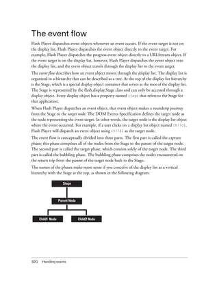 320 Handling events
The event flow
Flash Player dispatches event objects whenever an event occurs. If the event target is not on
the display list, Flash Player dispatches the event object directly to the event target. For
example, Flash Player dispatches the progress event object directly to a URLStream object. If
the event target is on the display list, however, Flash Player dispatches the event object into
the display list, and the event object travels through the display list to the event target.
The event flow describes how an event object moves through the display list. The display list is
organized in a hierarchy that can be described as a tree. At the top of the display list hierarchy
is the Stage, which is a special display object container that serves as the root of the display list.
The Stage is represented by the flash.display.Stage class and can only be accessed through a
display object. Every display object has a property named stage that refers to the Stage for
that application.
When Flash Player dispatches an event object, that event object makes a roundtrip journey
from the Stage to the target node. The DOM Events Specification defines the target node as
the node representing the event target. In other words, the target node is the display list object
where the event occurred. For example, if a user clicks on a display list object named child1,
Flash Player will dispatch an event object using child1 as the target node.
The event flow is conceptually divided into three parts. The first part is called the capture
phase; this phase comprises all of the nodes from the Stage to the parent of the target node.
The second part is called the target phase, which consists solely of the target node. The third
part is called the bubbling phase. The bubbling phase comprises the nodes encountered on
the return trip from the parent of the target node back to the Stage.
The names of the phases make more sense if you conceive of the display list as a vertical
hierarchy with the Stage at the top, as shown in the following diagram:
Stage
Parent Node
Child1 Node Child2 Node
 