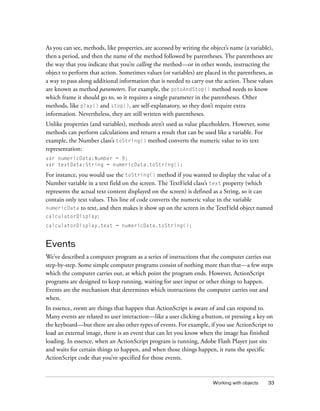 Working with objects 33
As you can see, methods, like properties, are accessed by writing the object’s name (a variable),
then a period, and then the name of the method followed by parentheses. The parentheses are
the way that you indicate that you’re calling the method—or in other words, instructing the
object to perform that action. Sometimes values (or variables) are placed in the parentheses, as
a way to pass along additional information that is needed to carry out the action. These values
are known as method parameters. For example, the gotoAndStop() method needs to know
which frame it should go to, so it requires a single parameter in the parentheses. Other
methods, like play() and stop(), are self-explanatory, so they don’t require extra
information. Nevertheless, they are still written with parentheses.
Unlike properties (and variables), methods aren’t used as value placeholders. However, some
methods can perform calculations and return a result that can be used like a variable. For
example, the Number class’s toString() method converts the numeric value to its text
representation:
var numericData:Number = 9;
var textData:String = numericData.toString();
For instance, you would use the toString() method if you wanted to display the value of a
Number variable in a text field on the screen. The TextField class’s text property (which
represents the actual text content displayed on the screen) is defined as a String, so it can
contain only text values. This line of code converts the numeric value in the variable
numericData to text, and then makes it show up on the screen in the TextField object named
calculatorDisplay:
calculatorDisplay.text = numericData.toString();
Events
We’ve described a computer program as a series of instructions that the computer carries out
step-by-step. Some simple computer programs consist of nothing more than that—a few steps
which the computer carries out, at which point the program ends. However, ActionScript
programs are designed to keep running, waiting for user input or other things to happen.
Events are the mechanism that determines which instructions the computer carries out and
when.
In essence, events are things that happen that ActionScript is aware of and can respond to.
Many events are related to user interaction—like a user clicking a button, or pressing a key on
the keyboard—but there are also other types of events. For example, if you use ActionScript to
load an external image, there is an event that can let you know when the image has finished
loading. In essence, when an ActionScript program is running, Adobe Flash Player just sits
and waits for certain things to happen, and when those things happen, it runs the specific
ActionScript code that you’ve specified for those events.
 
