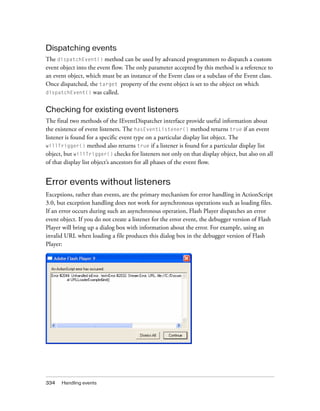 334 Handling events
Dispatching events
The dispatchEvent() method can be used by advanced programmers to dispatch a custom
event object into the event flow. The only parameter accepted by this method is a reference to
an event object, which must be an instance of the Event class or a subclass of the Event class.
Once dispatched, the target property of the event object is set to the object on which
dispatchEvent() was called.
Checking for existing event listeners
The final two methods of the IEventDispatcher interface provide useful information about
the existence of event listeners. The hasEventListener() method returns true if an event
listener is found for a specific event type on a particular display list object. The
willTrigger() method also returns true if a listener is found for a particular display list
object, but willTrigger() checks for listeners not only on that display object, but also on all
of that display list object’s ancestors for all phases of the event flow.
Error events without listeners
Exceptions, rather than events, are the primary mechanism for error handling in ActionScript
3.0, but exception handling does not work for asynchronous operations such as loading files.
If an error occurs during such an asynchronous operation, Flash Player dispatches an error
event object. If you do not create a listener for the error event, the debugger version of Flash
Player will bring up a dialog box with information about the error. For example, using an
invalid URL when loading a file produces this dialog box in the debugger version of Flash
Player:
 