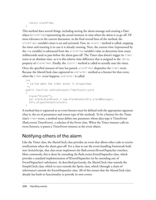 338 Handling events
return alarmTime;
}
This method does several things, including storing the alarm message and creating a Date
object (alarmTime) representing the actual moment in time when the alarm is to go off. Of
most relevance to the current discussion, in the final several lines of the method, the
alarmTimer variable’s timer is set and activated. First, its reset() method is called, stopping
the timer and resetting it in case it is already running. Next, the current time (represented by
the now variable) is subtracted from the alarmTime variable’s value to determine how many
milliseconds need to pass before the alarm goes off. The Timer class doesn’t trigger its timer
event at an absolute time, so it is this relative time difference that is assigned to the delay
property of alarmTimer. Finally, the start() method is called to actually start the timer.
Once the specified amount of time has passed, alarmTimer dispatches the timer event.
Because the AlarmClock class registered its onAlarm() method as a listener for that event,
when the timer event happens, onAlarm() is called.
/**
* Called when the timer event is dispatched.
*/
public function onAlarm(event:TimerEvent):void
{
trace("Alarm!");
var alarm:AlarmEvent = new AlarmEvent(this.alarmMessage);
this.dispatchEvent(alarm);
}
A method that is registered as an event listener must be defined with the appropriate signature
(that is, the set of parameters and return type of the method). To be a listener for the Timer
class’s timer event, a method must define one parameter whose data type is TimerEvent
(flash.events.TimerEvent), a subclass of the Event class. When the Timer instance calls its
event listeners, it passes a TimerEvent instance as the event object.
Notifying others of the alarm
Like the Timer class, the AlarmClock class provides an event that allows other code to receive
notifications when the alarm goes off. For a class to use the event-handling framework built
into ActionScript, that class must implement the flash.events.IEventDispatcher interface.
Most commonly, this is done by extending the flash.events.EventDispatcher class, which
provides a standard implementation of IEventDispatcher (or by extending one of
EventDispatcher’s subclasses). As described previously, the AlarmClock class extends the
SimpleClock class, which in turn extends the Sprite class, which (through a chain of
inheritance) extends the EventDispatcher class. All of this means that the AlarmClock class
already has built-in functionality to provide its own events.
 