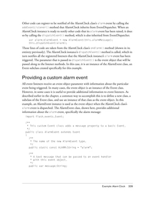 Example: Alarm Clock 339
Other code can register to be notified of the AlarmClock class’s alarm event by calling the
addEventListener() method that AlarmClock inherits from EventDispatcher. When an
AlarmClock instance is ready to notify other code that its alarm event has been raised, it does
so by calling the dispatchEvent() method, which is also inherited from EventDispatcher.
var alarm:AlarmEvent = new AlarmEvent(this.alarmMessage);
this.dispatchEvent(alarm);
These lines of code are taken from the AlarmClock class’s onAlarm() method (shown in its
entirety previously). The AlarmClock instance’s dispatchEvent() method is called, which in
turn notifies all the registered listeners that the AlarmClock instance’s alarm event has been
triggered. The parameter that is passed to dispatchEvent() is the event object that will be
passed along to the listener methods. In this case, it is an instance of the AlarmEvent class, an
Event subclass created specifically for this example.
Providing a custom alarm event
All event listeners receive an event object parameter with information about the particular
event being triggered. In many cases, the event object is an instance of the Event class.
However, in some cases it is useful to provide additional information to event listeners. As
described earlier in the chapter, a common way to accomplish this is to define a new class, a
subclass of the Event class, and use an instance of that class as the event object. In this
example, an AlarmEvent instance is used as the event object when the AlarmClock class’s
alarm event is dispatched. The AlarmEvent class, shown here, provides additional
information about the alarm event, specifically the alarm message:
import flash.events.Event;
/**
* This custom Event class adds a message property to a basic Event.
*/
public class AlarmEvent extends Event
{
/**
* The name of the new AlarmEvent type.
*/
public static const ALARM:String = "alarm";
/**
* A text message that can be passed to an event handler
* with this event object.
*/
public var message:String;
 