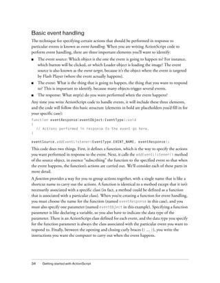 34 Getting started with ActionScript
Basic event handling
The technique for specifying certain actions that should be performed in response to
particular events is known as event handling. When you are writing ActionScript code to
perform event handling, there are three important elements you’ll want to identify:
■ The event source: Which object is the one the event is going to happen to? For instance,
which button will be clicked, or which Loader object is loading the image? The event
source is also known as the event target, because it’s the object where the event is targeted
by Flash Player (where the event actually happens).
■ The event: What is the thing that is going to happen, the thing that you want to respond
to? This is important to identify, because many objects trigger several events.
■ The response: What step(s) do you want performed when the event happens?
Any time you write ActionScript code to handle events, it will include these three elements,
and the code will follow this basic structure (elements in bold are placeholders you’d fill in for
your specific case):
function eventResponse(eventObject:EventType):void
{
// Actions performed in response to the event go here.
}
eventSource.addEventListener(EventType.EVENT_NAME, eventResponse);
This code does two things. First, it defines a function, which is the way to specify the actions
you want performed in response to the event. Next, it calls the addEventListener() method
of the source object, in essence “subscribing” the function to the specified event so that when
the event happens, the function’s actions are carried out. We’ll consider each of these parts in
more detail.
A function provides a way for you to group actions together, with a single name that is like a
shortcut name to carry out the actions. A function is identical to a method except that it isn’t
necessarily associated with a specific class (in fact, a method could be defined as a function
that is associated with a particular class). When you’re creating a function for event handling,
you must choose the name for the function (named eventResponse in this case), and you
must also specify one parameter (named eventObject in this example). Specifying a function
parameter is like declaring a variable, so you also have to indicate the data type of the
parameter. There is an ActionScript class defined for each event, and the data type you specify
for the function parameter is always the class associated with the particular event you want to
respond to. Finally, between the opening and closing curly braces ({ ... }), you write the
instructions you want the computer to carry out when the event happens.
 