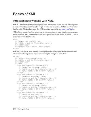 344 Working with XML
Basics of XML
Introduction to working with XML
XML is a standard way of representing structured information so that it is easy for computers
to work with and reasonably easy for people to write and understand. XML is an abbreviation
for eXtensible Markup Language. The XML standard is available at www.w3.org/XML/.
XML offers a standard and convenient way to categorize data, to make it easier to read, access,
and manipulate. XML uses a tree structure and tag structure that is similar to HTML. Here is
a simple example of XML data:
<song>
<title>What you know?</title>
<artist>Steve and the flubberblubs</artist>
<year>1989</year>
<lastplayed>2006-10-17-08:31</lastplayed>
</song>
XML data can also be more complex, with tags nested in other tags as well as attributes and
other structural components. Here is a more complex example of XML data:
<album>
<title>Questions, unanswered</title>
<artist>Steve and the flubberblubs</artist>
<year>1989</year>
<tracks>
<song tracknumber="1" length="4:05">
<title>What do you know?</title>
<artist>Steve and the flubberblubs</artist>
<lastplayed>2006-10-17-08:31</lastplayed>
</song>
<song tracknumber="2" length="3:45">
<title>Who do you know?</title>
<artist>Steve and the flubberblubs</artist>
<lastplayed>2006-10-17-08:35</lastplayed>
</song>
<song tracknumber="3" length="5:14">
<title>When do you know?</title>
<artist>Steve and the flubberblubs</artist>
<lastplayed>2006-10-17-08:39</lastplayed>
</song>
<song tracknumber="4" length="4:19">
<title>Do you know?</title>
<artist>Steve and the flubberblubs</artist>
<lastplayed>2006-10-17-08:44</lastplayed>
 