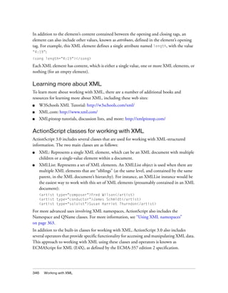 346 Working with XML
In addition to the element’s content contained between the opening and closing tags, an
element can also include other values, known as attributes, defined in the element’s opening
tag. For example, this XML element defines a single attribute named length, with the value
“4:19”:
<song length="4:19"></song>
Each XML element has content, which is either a single value, one or more XML elements, or
nothing (for an empty element).
Learning more about XML
To learn more about working with XML, there are a number of additional books and
resources for learning more about XML, including these web sites:
■ W3Schools XML Tutorial: http://w3schools.com/xml/
■ XML.com: http://www.xml.com/
■ XMLpitstop tutorials, discussion lists, and more: http://xmlpitstop.com/
ActionScript classes for working with XML
ActionScript 3.0 includes several classes that are used for working with XML-structured
information. The two main classes are as follows:
■ XML: Represents a single XML element, which can be an XML document with multiple
children or a single-value element within a document.
■ XMLList: Represents a set of XML elements. An XMLList object is used when there are
multiple XML elements that are “siblings” (at the same level, and contained by the same
parent, in the XML document’s hierarchy). For instance, an XMLList instance would be
the easiest way to work with this set of XML elements (presumably contained in an XML
document):
<artist type="composer">Fred Wilson</artist>
<artist type="conductor">James Schmidt</artist>
<artist type="soloist">Susan Harriet Thurndon</artist>
For more advanced uses involving XML namespaces, ActionScript also includes the
Namespace and QName classes. For more information, see “Using XML namespaces”
on page 363.
In addition to the built-in classes for working with XML, ActionScript 3.0 also includes
several operators that provide specific functionality for accessing and manipulating XML data.
This approach to working with XML using these classes and operators is known as
ECMAScript for XML (E4X), as defined by the ECMA-357 edition 2 specification.
 