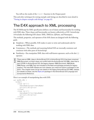 348 Working with XML
You will see the results of the trace() function in the Output panel.
This and other techniques for testing example code listings are described in more detail in
“Testing in-chapter example code listings” on page 63.
The E4X approach to XML processing
The ECMAScript for XML specification defines a set of classes and functionality for working
with XML data. These classes and functionality are known collectively as E4X. ActionScript
3.0 includes the following E4X classes: XML, XMLList, QName, and Namespace.
The methods, properties, and operators of the E4X classes are designed with the following
goals:
■ Simplicity—Where possible, E4X makes it easier to write and understand code for
working with XML data.
■ Consistency—The methods and reasoning behind E4X are internally consistent and
consistent with other parts of ActionScript.
■ Familiarity—You manipulate XML data with well-known operators, such as the dot (.)
operator.
Here is an example of manipulating data with E4X:
var myXML:XML =
<order>
<item id='1'>
<menuName>burger</menuName>
<price>3.95</price>
</item>
<item id='2'>
<menuName>fries</menuName>
<price>1.45</price>
</item>
</order>
NOTE
There was an XML class in ActionScript 2.0. In ActionScript 3.0 it has been renamed
XMLDocument, so that it does not conflict with the ActionScript 3.0 XML class that is
part of E4X. In ActionScript 3.0, the legacy classes—XMLDocument, XMLNode,
XMLParser, and XMLTag—are included in the flash.xml package primarily for legacy
support. The new E4X classes are core classes; you need not import a package to use
them. This chapter does not go into detail on the legacy ActionScript 2.0 XML classes.
For details on these, see the flash.xml package in the ActionScript 3.0 Language and
Components Reference.
 