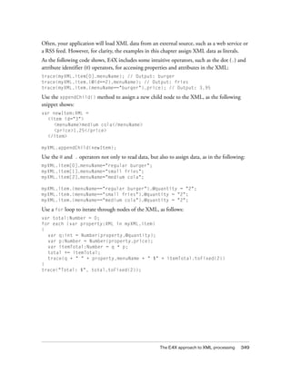 The E4X approach to XML processing 349
Often, your application will load XML data from an external source, such as a web service or
a RSS feed. However, for clarity, the examples in this chapter assign XML data as literals.
As the following code shows, E4X includes some intuitive operators, such as the dot (.) and
attribute identifier (@) operators, for accessing properties and attributes in the XML:
trace(myXML.item[0].menuName); // Output: burger
trace(myXML.item.(@id==2).menuName); // Output: fries
trace(myXML.item.(menuName=="burger").price); // Output: 3.95
Use the appendChild() method to assign a new child node to the XML, as the following
snippet shows:
var newItem:XML =
<item id="3">
<menuName>medium cola</menuName>
<price>1.25</price>
</item>
myXML.appendChild(newItem);
Use the @ and . operators not only to read data, but also to assign data, as in the following:
myXML.item[0].menuName="regular burger";
myXML.item[1].menuName="small fries";
myXML.item[2].menuName="medium cola";
myXML.item.(menuName=="regular burger").@quantity = "2";
myXML.item.(menuName=="small fries").@quantity = "2";
myXML.item.(menuName=="medium cola").@quantity = "2";
Use a for loop to iterate through nodes of the XML, as follows:
var total:Number = 0;
for each (var property:XML in myXML.item)
{
var q:int = Number(property.@quantity);
var p:Number = Number(property.price);
var itemTotal:Number = q * p;
total += itemTotal;
trace(q + " " + property.menuName + " $" + itemTotal.toFixed(2))
}
trace("Total: $", total.toFixed(2));
 