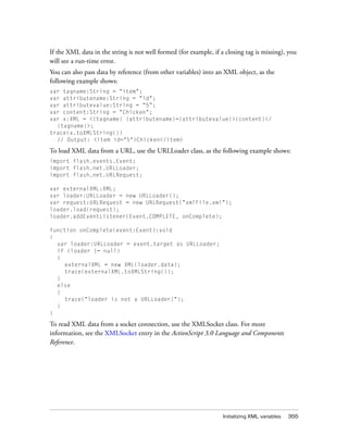 Initializing XML variables 355
If the XML data in the string is not well formed (for example, if a closing tag is missing), you
will see a run-time error.
You can also pass data by reference (from other variables) into an XML object, as the
following example shows:
var tagname:String = "item";
var attributename:String = "id";
var attributevalue:String = “5”;
var content:String = "Chicken";
var x:XML = <{tagname} {attributename}={attributevalue}>{content}</
{tagname}>;
trace(x.toXMLString())
// Output: <item id="5">Chicken</item>
To load XML data from a URL, use the URLLoader class, as the following example shows:
import flash.events.Event;
import flash.net.URLLoader;
import flash.net.URLRequest;
var externalXML:XML;
var loader:URLLoader = new URLLoader();
var request:URLRequest = new URLRequest("xmlFile.xml");
loader.load(request);
loader.addEventListener(Event.COMPLETE, onComplete);
function onComplete(event:Event):void
{
var loader:URLLoader = event.target as URLLoader;
if (loader != null)
{
externalXML = new XML(loader.data);
trace(externalXML.toXMLString());
}
else
{
trace("loader is not a URLLoader!");
}
}
To read XML data from a socket connection, use the XMLSocket class. For more
information, see the XMLSocket entry in the ActionScript 3.0 Language and Components
Reference.
 
