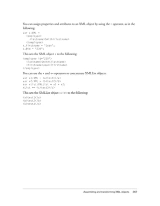 Assembling and transforming XML objects 357
You can assign properties and attributes to an XML object by using the = operator, as in the
following:
var x:XML =
<employee>
<lastname>Smith</lastname>
</employee>
x.firstname = "Jean";
x.@id = "239";
This sets the XML object x to the following:
<employee id="239">
<lastname>Smith</lastname>
<firstname>Jean</firstname>
</employee>
You can use the + and += operators to concatenate XMLList objects:
var x1:XML = <a>test1</a>
var x2:XML = <b>test2</b>
var xList:XMLList = x1 + x2;
xList += <c>test3</c>
This sets the XMLList object xList to the following:
<a>test1</a>
<b>test2</b>
<c>test3</c>
 