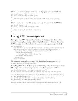 Using XML namespaces 363
The for..in statement lets you iterate over a set of property names in an XMLList:
var total:Number = 0;
for (var pname:String in myXML.item)
{
total += myXML.item.@quantity[pname] * myXML.item.price[pname];
}
The for each..in statement lets you iterate through the properties in the XMLList:
var total2:Number = 0;
for each (var prop:XML in myXML.item)
{
total2 += prop.@quantity * prop.price;
}
Using XML namespaces
Namespaces in an XML object (or document) identify the type of data that the object
contains. For example, in sending and delivering XML data to a web service that uses the
SOAP messaging protocol, you declare the namespace in the opening tag of the XML:
var message:XML =
<soap:Envelope xmlns:soap="http://schemas.xmlsoap.org/soap/envelope/"
soap:encodingStyle="http://schemas.xmlsoap.org/soap/encoding/">
<soap:Body xmlns:w="http://www.test.com/weather/">
<w:getWeatherResponse>
<w:tempurature >78</w:tempurature>
</w:getWeatherResponse>
</soap:Body>
</soap:Envelope>;
The namespace has a prefix, soap, and a URI that defines the namespace, http://
schemas.xmlsoap.org/soap/envelope/.
ActionScript 3.0 includes the Namespace class for working with XML namespaces. For the
XML object in the previous example, you can use the Namespace class as follows:
var soapNS:Namespace = message.namespace("soap");
trace(soapNS); // Output: http://schemas.xmlsoap.org/soap/envelope/
var wNS:Namespace = new Namespace("w", "http://www.test.com/weather/");
message.addNamespace(wNS);
var encodingStyle:XMLList = message.@soapNS::encodingStyle;
var body:XMLList = message.soapNS::Body;
message.soapNS::Body.wNS::GetWeatherResponse.wNS::tempurature = "78";
 