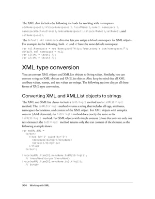 364 Working with XML
The XML class includes the following methods for working with namespaces:
addNamespace(), inScopeNamespaces(), localName(), name(), namespace(),
namespaceDeclarations(), removeNamespace(), setLocalName(), setName(), and
setNamespace().
The default xml namespace directive lets you assign a default namespace for XML objects.
For example, in the following, both x1 and x2 have the same default namespace:
var ns1:Namespace = new Namespace("http://www.example.com/namespaces/");
default xml namespace = ns1;
var x1:XML = <test1 />;
var x2:XML = <test2 />;
XML type conversion
You can convert XML objects and XMLList objects to String values. Similarly, you can
convert strings to XML objects and XMLList objects. Also, keep in mind that all XML
attribute values, names, and text values are strings. The following sections discuss all these
forms of XML type conversion.
Converting XML and XMLList objects to strings
The XML and XMLList classes include a toString() method and a toXMLString()
method. The toXMLString() method returns a string that includes all tags, attributes,
namespace declarations, and content of the XML object. For XML objects with complex
content (child elements), the toString() method does exactly the same as the
toXMLString() method. For XML objects with simple content (those that contain only one
text element), the toString() method returns only the text content of the element, as the
following example shows:
var myXML:XML =
<order>
<item id='1' quantity='2'>
<menuName>burger</menuName>
<price>3.95</price>
</item>
<order>;
trace(myXML.item[0].menuName.toXMLString());
// <menuName>burger</menuName>
trace(myXML.item[0].menuName.toString());
// burger
 