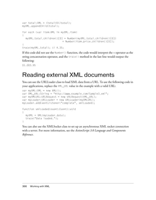 366 Working with XML
var total:XML = <total>0</total>;
myXML.appendChild(total);
for each (var item:XML in myXML.item)
{
myXML.total.children()[0] = Number(myXML.total.children()[0])
+ Number(item.price.children()[0]);
}
trace(myXML.total); // 4.35;
If this code did not use the Number() function, the code would interpret the + operator as the
string concatenation operator, and the trace() method in the last line would output the
following:
01.003.95
Reading external XML documents
You can use the URLLoader class to load XML data from a URL. To use the following code in
your applications, replace the XML_URL value in the example with a valid URL:
var myXML:XML = new XML();
var XML_URL:String = "http://www.example.com/Sample3.xml";
var myXMLURL:URLRequest = new URLRequest(XML_URL);
var myLoader:URLLoader = new URLLoader(myXMLURL);
myLoader.addEventListener("complete", xmlLoaded);
function xmlLoaded(event:Event):void
{
myXML = XML(myLoader.data);
trace("Data loaded.");
}
You can also use the XMLSocket class to set up an asynchronous XML socket connection
with a server. For more information, see the ActionScript 3.0 Language and Components
Reference.
 