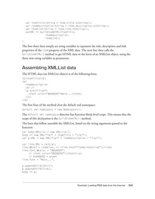 Example: Loading RSS data from the Internet 369
var itemTitle:String = item.title.toString();
var itemDescription:String = item.description.toString();
var itemLink:String = item.link.toString();
outXML += buildItemHTML(itemTitle,
itemDescription,
itemLink);
}
The first three lines simply set string variables to represent the title, description and link
properties of the item property of the XML data. The next line then calls the
buildItemHTML() method to get HTML data in the form of an XMLList object, using the
three new string variables as parameters.
Assembling XMLList data
The HTML data (an XMLList object) is of the following form:
<b>itemTitle</b>
<p>
itemDescription
<br />
<a href="link">
<font color="#008000">More...</font>
</a>
</p>
The first lines of the method clear the default xml namespace:
default xml namespace = new Namespace();
The default xml namespace directive has function block-level scope. This means that the
scope of this declaration is the buildItemHTML() method.
The lines that follow assemble the XMLList, based on the string arguments passed to the
function:
var body:XMLList = new XMLList();
body += new XML("<b>" + itemTitle + "</b>");
var p:XML = new XML("<p>" + itemDescription + "</p>");
var link:XML = <a></a>;
link.@href = itemLink; // <link href="itemLinkString"></link>
link.font.@color = "#008000";
// <font color="#008000"></font></a>
// 0x008000 = green
link.font = "More...";
p.appendChild(<br/>);
p.appendChild(link);
body += p;
 