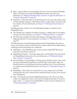 378 Display programming
■ Sprite—A Sprite object can contain graphics of its own, and it can contain child display
objects. (The Sprite class extends the DisplayObjectContainer class). For more
information, see “Working with display object containers” on page 383 and Chapter 14,
“Using the drawing API,” on page 447.
■ MovieClip—A MovieClip object is the ActionScript form of a movie clip symbol created
in Flash authoring. In practice, a MovieClip is similar to a Sprite object, except that it also
has a timeline. For more information, see Chapter 16, “Working with movie clips,” on
page 491.
The following classes, which are not in the flash.display package, are subclasses of the
DisplayObject class:
■ The TextField class, included in the flash.text package, is a display object for text display
and input. For more information, see Chapter 17, “Working with text,” on page 509.
■ The Video class, included in the flash.media package, is the display object used for
displaying video files. For more information, see Chapter 19, “Working with video,” on
page 555.
The following classes in the flash.display package extend the DisplayObject class, but you
cannot create instances of them. Instead, they serve as parent classes for other display objects,
combining common functionality into a single class.
■ AVM1Movie—The AVM1Movie class is used to represent loaded SWF files that are
authored in ActionScript 1.0 and 2.0.
■ DisplayObjectContainer—The Loader, Stage, Sprite, and MovieClip classes each extend
the DisplayObjectContainer class. For more information, see “Working with display
object containers” on page 383.
■ InteractiveObject—InteractiveObject is the base class for all objects used to interact with
the mouse and keyboard. SimpleButton, TextField, Video, Loader, Sprite, Stage, and
MovieClip objects are all subclasses of the InteractiveObject class. For more information
on creating mouse and keyboard interaction, see Chapter 21, “Capturing user input,” on
page 631.
■ MorphShape—These objects are created when you create a shape tween in the Flash
authoring tool. You cannot instantiate them using ActionScript, but they can be accessed
from the display list.
■ Stage—The Stage class extends the DisplayObjectContainer class. There is one Stage
instance for an application, and it is at the top of the display list hierarchy. To access the
Stage, use the stage property of any DisplayObject instance. For more information, see
“Setting Stage properties” on page 389.
 