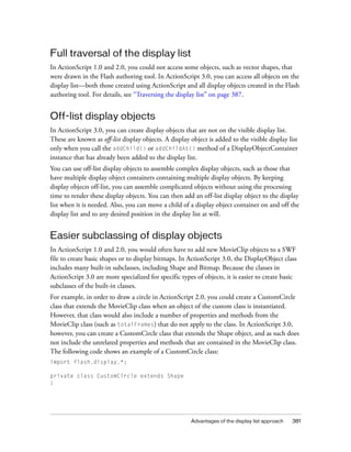 Advantages of the display list approach 381
Full traversal of the display list
In ActionScript 1.0 and 2.0, you could not access some objects, such as vector shapes, that
were drawn in the Flash authoring tool. In ActionScript 3.0, you can access all objects on the
display list—both those created using ActionScript and all display objects created in the Flash
authoring tool. For details, see “Traversing the display list” on page 387.
Off-list display objects
In ActionScript 3.0, you can create display objects that are not on the visible display list.
These are known as off-list display objects. A display object is added to the visible display list
only when you call the addChild() or addChildAt() method of a DisplayObjectContainer
instance that has already been added to the display list.
You can use off-list display objects to assemble complex display objects, such as those that
have multiple display object containers containing multiple display objects. By keeping
display objects off-list, you can assemble complicated objects without using the processing
time to render these display objects. You can then add an off-list display object to the display
list when it is needed. Also, you can move a child of a display object container on and off the
display list and to any desired position in the display list at will.
Easier subclassing of display objects
In ActionScript 1.0 and 2.0, you would often have to add new MovieClip objects to a SWF
file to create basic shapes or to display bitmaps. In ActionScript 3.0, the DisplayObject class
includes many built-in subclasses, including Shape and Bitmap. Because the classes in
ActionScript 3.0 are more specialized for specific types of objects, it is easier to create basic
subclasses of the built-in classes.
For example, in order to draw a circle in ActionScript 2.0, you could create a CustomCircle
class that extends the MovieClip class when an object of the custom class is instantiated.
However, that class would also include a number of properties and methods from the
MovieClip class (such as totalFrames) that do not apply to the class. In ActionScript 3.0,
however, you can create a CustomCircle class that extends the Shape object, and as such does
not include the unrelated properties and methods that are contained in the MovieClip class.
The following code shows an example of a CustomCircle class:
import flash.display.*;
private class CustomCircle extends Shape
{
 