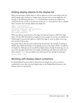 Working with display objects 383
Adding display objects to the display list
When you instantiate a display object, it will not appear on-screen (on the Stage) until you
add the display object instance to a display object container that is on the display list. For
example, in the following code, the myText TextField object would not be visible if you
omitted the last line of code. In the last line of code, the this keyword must refer to a display
object container that is already added to the display list.
import flash.display.*;
import flash.text.TextField;
var myText:TextField = new TextField();
myText.text = "Buenos dias.";
this.addChild(myText);
When you add any visual element to the Stage, that element becomes a child of the Stage
object. The first SWF file loaded in an application (for example, the one that you embed in an
HTML page) is automatically added as a child of the Stage. It can be an object of any type
that extends the Sprite class.
Any display objects that you create without using ActionScript—for example, by adding an
MXML tag in Adobe Flex Builder 2 or by placing an item on the Stage in Flash—are added to
the display list. Although you do not add these display objects through ActionScript, you can
access them through ActionScript. For example, the following code adjusts the width of an
object named button1 that was added in the authoring tool (not through ActionScript):
button1.width = 200;
Working with display object containers
If a DisplayObjectContainer object is deleted from the display list, or if it is moved or
transformed in some other way, each display object in the DisplayObjectContainer is also
deleted, moved, or transformed.
 