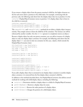 386 Display programming
If you remove a display object from the parent container’s child list, the higher elements on
the list each move down a position in the child index. For example, continuing with the
previous code, the following code shows how the display object that was at position 2 in the
container DisplayObjectContainer moves to position 1 if a display object that is lower in
the child list is removed:
container.removeChild(ball_C);
trace(container.getChildAt(0).name); // ball_A
trace(container.getChildAt(1).name); // ball_B
The removeChild() and removeChildAt() methods do not delete a display object instance
entirely. They simply remove it from the child list of the container. The instance can still be
referenced by another variable. (Use the delete operator to completely remove an object.)
Because a display object has only one parent container, you can add an instance of a display
object to only one display object container. For example, the following code shows that the
display object tf1 can exist in only one container (in this case, a Sprite, which extends the
DisplayObjectContainer class):
tf1:TextField = new TextField();
tf2:TextField = new TextField();
tf1.name = "text 1";
tf2.name = "text 2";
container1:Sprite = new Sprite();
container2:Sprite = new Sprite();
container1.addChild(tf1);
container1.addChild(tf2);
container2.addChild(tf1);
trace(container1.numChildren); // 1
trace(container1.getChildAt(0).name); // text 2
trace(container2.numChildren); // 1
trace(container2.getChildAt(0).name); // text 1
If you add a display object that is contained in one display object container to another display
object container, it is removed from the first display object container’s child list.
In addition to the methods described above, the DisplayObjectContainer class defines several
methods for working with child display objects, including the following:
■ contains(): Determines whether a display object is a child of a DisplayObjectContainer.
■ getChildByName(): Retrieves a display object by name.
■ getChildIndex(): Returns the index position of a display object.
■ setChildIndex(): Changes the position of a child display object.
 