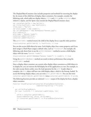 388 Display programming
The DisplayObjectContainer class includes properties and methods for traversing the display
list, by means of the child lists of display object containers. For example, consider the
following code, which adds two display objects, title and pict, to the container object
(which is a Sprite, and the Sprite class extends the DisplayObjectContainer class):
var container:Sprite = new Sprite();
var title:TextField = new TextField();
title.text = "Hello";
var pict:Loader = new Loader();
var url:URLRequest = new URLRequest("banana.jpg");
pict.load(url);
pict.name = "banana loader";
container.addChild(title);
container.addChild(pict);
The getChildAt() method returns the child of the display list at a specific index position:
trace(container.getChildAt(0) is TextField); // true
You can also access child objects by name. Each display object has a name property, and if you
don’t assign it, Flash Player assigns a default value, such as "instance1". For example, the
following code shows how to use the getChildByName() method to access a child display
object with the name "banana loader":
trace(container.getChildByName("banana loader") is Loader); // true
Using the getChildByName() method can result in slower performance than using the
getChildAt() method.
Since a display object container can contain other display object containers as child objects in
its display list, you can traverse the full display list of the application as a tree. For example, in
the code excerpt shown earlier, once the load operation for the pict Loader object is
complete, the pict object will have one child display object, which is the bitmap, loaded. To
access this bitmap display object, you can write pict.getChildAt(0). You can also write
container.getChildAt(0).getChildAt(0) (since container.getChildAt(0) == pict).
The following function provides an indented trace() output of the display list from a display
object container:
function traceDisplayList(container:DisplayObjectContainer,
indentString:String = ""):void
{
var child:DisplayObject;
for (var i:uint=0; i < container.numChildren; i++)
{
child = container.getChildAt(i);
trace(indentString, child, child.name);
if (container.getChildAt(i) is DisplayObjectContainer)
{
 