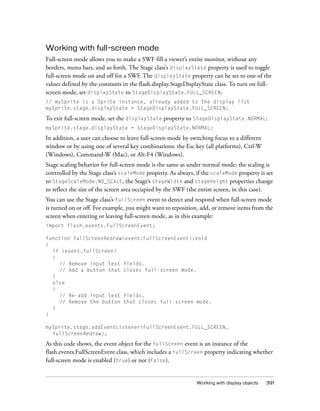 Working with display objects 391
Working with full-screen mode
Full-screen mode allows you to make a SWF fill a viewer’s entire monitor, without any
borders, menu bars, and so forth. The Stage class’s displayState property is used to toggle
full-screen mode on and off for a SWF. The displayState property can be set to one of the
values defined by the constants in the flash.display.StageDisplayState class. To turn on full-
screen mode, set displayState to StageDisplayState.FULL_SCREEN:
// mySprite is a Sprite instance, already added to the display list
mySprite.stage.displayState = StageDisplayState.FULL_SCREEN;
To exit full-screen mode, set the displayState property to StageDisplayState.NORMAL:
mySprite.stage.displayState = StageDisplayState.NORMAL;
In addition, a user can choose to leave full-screen mode by switching focus to a different
window or by using one of several key combinations: the Esc key (all platforms), Ctrl-W
(Windows), Command-W (Mac), or Alt-F4 (Windows).
Stage scaling behavior for full-screen mode is the same as under normal mode; the scaling is
controlled by the Stage class’s scaleMode property. As always, if the scaleMode property is set
to StageScaleMode.NO_SCALE, the Stage’s stageWidth and stageHeight properties change
to reflect the size of the screen area occupied by the SWF (the entire screen, in this case).
You can use the Stage class’s fullScreen event to detect and respond when full-screen mode
is turned on or off. For example, you might want to reposition, add, or remove items from the
screen when entering or leaving full-screen mode, as in this example:
import flash.events.FullScreenEvent;
function fullScreenRedraw(event:FullScreenEvent):void
{
if (event.fullScreen)
{
// Remove input text fields.
// Add a button that closes full-screen mode.
}
else
{
// Re-add input text fields.
// Remove the button that closes full-screen mode.
}
}
mySprite.stage.addEventListener(FullScreenEvent.FULL_SCREEN,
fullScreenRedraw);
As this code shows, the event object for the fullScreen event is an instance of the
flash.events.FullScreenEvent class, which includes a fullScreen property indicating whether
full-screen mode is enabled (true) or not (false).
 