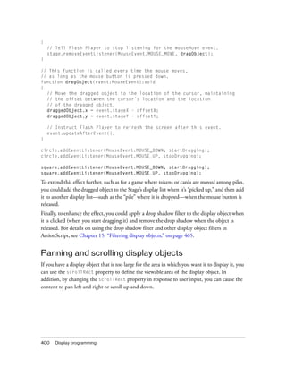 400 Display programming
{
// Tell Flash Player to stop listening for the mouseMove event.
stage.removeEventListener(MouseEvent.MOUSE_MOVE, dragObject);
}
// This function is called every time the mouse moves,
// as long as the mouse button is pressed down.
function dragObject(event:MouseEvent):void
{
// Move the dragged object to the location of the cursor, maintaining
// the offset between the cursor’s location and the location
// of the dragged object.
draggedObject.x = event.stageX - offsetX;
draggedObject.y = event.stageY - offsetY;
// Instruct Flash Player to refresh the screen after this event.
event.updateAfterEvent();
}
circle.addEventListener(MouseEvent.MOUSE_DOWN, startDragging);
circle.addEventListener(MouseEvent.MOUSE_UP, stopDragging);
square.addEventListener(MouseEvent.MOUSE_DOWN, startDragging);
square.addEventListener(MouseEvent.MOUSE_UP, stopDragging);
To extend this effect further, such as for a game where tokens or cards are moved among piles,
you could add the dragged object to the Stage’s display list when it’s “picked up,” and then add
it to another display list—such as the “pile” where it is dropped—when the mouse button is
released.
Finally, to enhance the effect, you could apply a drop shadow filter to the display object when
it is clicked (when you start dragging it) and remove the drop shadow when the object is
released. For details on using the drop shadow filter and other display object filters in
ActionScript, see Chapter 15, “Filtering display objects,” on page 465.
Panning and scrolling display objects
If you have a display object that is too large for the area in which you want it to display it, you
can use the scrollRect property to define the viewable area of the display object. In
addition, by changing the scrollRect property in response to user input, you can cause the
content to pan left and right or scroll up and down.
 