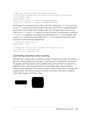 Manipulating display objects 403
// When you change the width and height properties,
// Flash Player changes the scaleX and scaleY properties accordingly.
circle.width = 100;
circle.height = 75;
trace(circle.scaleX); // output: 0.6622516556291391
trace(circle.scaleY); // output: 0.4966887417218543
Size changes are not proportional. In other words, if you change the height of a square but
not its width, its proportions will no longer be the same, and it will be a rectangle instead of a
square. If you want to make relative changes to the size of a display object, you can set the
values of the scaleX and scaleY properties to resize the object, as an alternative to setting the
width or height properties. For example, this code changes the width of the display object
named square, and then alters the vertical scale (scaleY) to match the horizontal scale, so
that the size of the square stays proportional.
// Change the width directly.
square.width = 150;
// Change the vertical scale to match the horizontal scale,
// to keep the size proportional.
square.scaleY = square.scaleX;
Controlling distortion when scaling
Normally when a display object is scaled (for example, stretched horizontally), the resulting
distortion is spread equally across the object, so that each part is stretched the same amount.
For graphics and design elements, this is probably what you want. However, sometimes it’s
preferable to have control over which portions of the display object stretch and which
portions remain unchanged. One common example of this is a button that’s a rectangle with
rounded corners. With normal scaling, the corners of the button will stretch, making the
corner radius change as the button resizes.
 