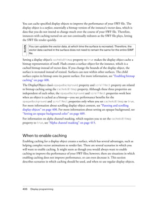 406 Display programming
You can cache specified display objects to improve the performance of your SWF file. The
display object is a surface, essentially a bitmap version of the instance’s vector data, which is
data that you do not intend to change much over the course of your SWF file. Therefore,
instances with caching turned on are not continually redrawn as the SWF file plays, letting
the SWF file render quickly.
Setting a display object’s cacheAsBitmap property to true makes the display object cache a
bitmap representation of itself. Flash creates a surface object for the instance, which is a
cached bitmap instead of vector data. If you change the bounds of the display object, the
surface is recreated instead of resized. Surfaces can nest within other surfaces. The child
surface copies its bitmap onto its parent surface. For more information, see “Enabling bitmap
caching” on page 408.
The DisplayObject class’s opaqueBackground property and scrollRect property are related
to bitmap caching using the cacheAsBitmap property. Although these three properties are
independent of each other, the opaqueBackground and scrollRect properties work best
when an object is cached as a bitmap—you see performance benefits for the
opaqueBackground and scrollRect properties only when you set cacheAsBitmap to true.
For more information about scrolling display object content, see “Panning and scrolling
display objects” on page 400. For more information about setting an opaque background, see
“Setting an opaque background color” on page 409.
For information on alpha channel masking, which requires you to set the cacheAsBitmap
property to true, see “Alpha channel masking” on page 415.
When to enable caching
Enabling caching for a display object creates a surface, which has several advantages, such as
helping complex vector animations to render fast. There are several scenarios in which you
will want to enable caching. It might seem as though you would always want to enable
caching to improve the performance of your SWF files; however, there are situations in which
enabling caching does not improve performance, or can even decrease it. This section
describes scenarios in which caching should be used, and when to use regular display objects.
NOTE
You can update the vector data, at which time the surface is recreated. Therefore, the
vector data cached in the surface does not need to remain the same for the entire SWF
file.
 