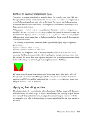 Manipulating display objects 409
Setting an opaque background color
You can set an opaque background for a display object. For example, when your SWF has a
background that contains complex vector art, you can set the opaqueBackground property to
a specified color (typically the same color as the Stage). The color is specified as a number
(commonly a hexadecimal color value). The background is then treated as a bitmap, which
helps optimize performance.
When you set cacheAsBitmap to true, and also set the opaqueBackground property to a
specified color, the opaqueBackground property allows the internal bitmap to be opaque and
rendered faster. If you do not set cacheAsBitmap to true, the opaqueBackground property
adds an opaque vector-square shape to the background of the display object. It does not create
a bitmap automatically.
The following example shows how to set the background of a display object to optimize
performance:
myShape.cacheAsBitmap = true;
myShape.opaqueBackground = 0xFF0000;
In this case, the background color of the Shape named myShape is set to red (0xFF0000).
Assuming the Shape instance contains a drawing of a green triangle, on a Stage with a white
background, this would show up as a green triangle with red in the empty space in the Shape
instance’s bounding box (the rectangle that completely encloses the Shape).
Of course, this code would make more sense if it were used with a Stage with a solid red
background. On another colored background, that color would be specified instead. For
example, in a SWF with a white background, the opaqueBackground property would most
likely be set to 0xFFFFFF, or pure white.
Applying blending modes
Blending modes involve combining the colors of one image (the base image) with the colors
of another image (the blend image) to produce a third image—the resulting image is the one
that is actually displayed on the screen. Each pixel value in an image is processed with the
corresponding pixel value of the other image to produce a pixel value for that same position in
the result.
 