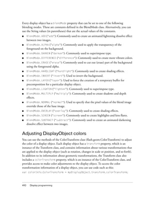 410 Display programming
Every display object has a blendMode property that can be set to one of the following
blending modes. These are constants defined in the BlendMode class. Alternatively, you can
use the String values (in parentheses) that are the actual values of the constants.
■ BlendMode.ADD ("add"): Commonly used to create an animated lightening dissolve effect
between two images.
■ BlendMode.ALPHA ("alpha"): Commonly used to apply the transparency of the
foreground on the background.
■ BlendMode.DARKEN ("darken"): Commonly used to superimpose type.
■ BlendMode.DIFFERENCE ("difference"): Commonly used to create more vibrant colors.
■ BlendMode.ERASE ("erase"): Commonly used to cut out (erase) part of the background
using the foreground alpha.
■ BlendMode.HARDLIGHT ("hardlight"): Commonly used to create shading effects.
■ BlendMode.INVERT ("invert"): Used to invert the background.
■ BlendMode.LAYER ("layer"): Used to force the creation of a temporary buffer for
precomposition for a particular display object.
■ BlendMode.LIGHTEN ("lighten"): Commonly used to superimpose type.
■ BlendMode.MULTIPLY ("multiply"): Commonly used to create shadows and depth
effects.
■ BlendMode.NORMAL ("normal"): Used to specify that the pixel values of the blend image
override those of the base image.
■ BlendMode.OVERLAY ("overlay"): Commonly used to create shading effects.
■ BlendMode.SCREEN ("screen"): Commonly used to create highlights and lens flares.
■ BlendMode.SUBTRACT ("subtract"): Commonly used to create an animated darkening
dissolve effect between two images.
Adjusting DisplayObject colors
You can use the methods of the ColorTransform class (flash.geom.ColorTransform) to adjust
the color of a display object. Each display object has a transform property, which is an
instance of the Transform class, and contains information about various transformations that
are applied to the display object (such as rotation, changes in scale or position, and so forth).
In addition to its information about geometric transformations, the Transform class also
includes a colorTransform property, which is an instance of the ColorTransform class, and
provides access to make color adjustments to the display object. To access the color
transformation information of a display object, you can use code such as this:
var colorInfo:ColorTransform = myDisplayObject.transform.colorTransform;
 