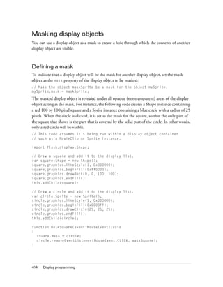 414 Display programming
Masking display objects
You can use a display object as a mask to create a hole through which the contents of another
display object are visible.
Defining a mask
To indicate that a display object will be the mask for another display object, set the mask
object as the mask property of the display object to be masked:
// Make the object maskSprite be a mask for the object mySprite.
mySprite.mask = maskSprite;
The masked display object is revealed under all opaque (nontransparent) areas of the display
object acting as the mask. For instance, the following code creates a Shape instance containing
a red 100 by 100 pixel square and a Sprite instance containing a blue circle with a radius of 25
pixels. When the circle is clicked, it is set as the mask for the square, so that the only part of
the square that shows is the part that is covered by the solid part of the circle. In other words,
only a red circle will be visible.
// This code assumes it’s being run within a display object container
// such as a MovieClip or Sprite instance.
import flash.display.Shape;
// Draw a square and add it to the display list.
var square:Shape = new Shape();
square.graphics.lineStyle(1, 0x000000);
square.graphics.beginFill(0xff0000);
square.graphics.drawRect(0, 0, 100, 100);
square.graphics.endFill();
this.addChild(square);
// Draw a circle and add it to the display list.
var circle:Sprite = new Sprite();
circle.graphics.lineStyle(1, 0x000000);
circle.graphics.beginFill(0x0000ff);
circle.graphics.drawCircle(25, 25, 25);
circle.graphics.endFill();
this.addChild(circle);
function maskSquare(event:MouseEvent):void
{
square.mask = circle;
circle.removeEventListener(MouseEvent.CLICK, maskSquare);
}
 