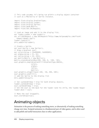 416 Display programming
// This code assumes it’s being run within a display object container
// such as a MovieClip or Sprite instance.
import flash.display.GradientType;
import flash.display.Loader;
import flash.display.Sprite;
import flash.geom.Matrix;
import flash.net.URLRequest;
// Load an image and add it to the display list.
var loader:Loader = new Loader();
var url:URLRequest = new URLRequest("http://www.helpexamples.com/flash/
images/image1.jpg");
loader.load(url);
this.addChild(loader);
// Create a Sprite.
var oval:Sprite = new Sprite();
// Draw a gradient oval.
var colors:Array = [0x000000, 0x000000];
var alphas:Array = [1, 0];
var ratios:Array = [0, 255];
var matrix:Matrix = new Matrix();
matrix.createGradientBox(200, 100, 0, -100, -50);
oval.graphics.beginGradientFill(GradientType.RADIAL,
colors,
alphas,
ratios,
matrix);
oval.graphics.drawEllipse(-100, -50, 200, 100);
oval.graphics.endFill();
// add the Sprite to the display list
this.addChild(oval);
// Set cacheAsBitmap = true for both display objects.
loader.cacheAsBitmap = true;
oval.cacheAsBitmap = true;
// Set the oval as the mask for the loader (and its child, the loaded image)
loader.mask = oval;
// Make the oval draggable.
oval.startDrag(true);
Animating objects
Animation is the process of making something move, or alternatively, of making something
change over time. Scripted animation is a fundamental part of video games, and is often used
to add polish and useful interaction clues to other applications.
 