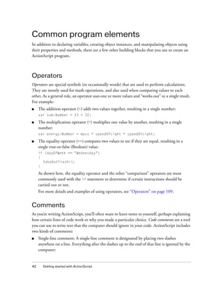 42 Getting started with ActionScript
Common program elements
In addition to declaring variables, creating object instances, and manipulating objects using
their properties and methods, there are a few other building blocks that you use to create an
ActionScript program.
Operators
Operators are special symbols (or occasionally words) that are used to perform calculations.
They are mostly used for math operations, and also used when comparing values to each
other. As a general rule, an operator uses one or more values and “works out” to a single result.
For example:
■ The addition operator (+) adds two values together, resulting in a single number:
var sum:Number = 23 + 32;
■ The multiplication operator (*) multiplies one value by another, resulting in a single
number:
var energy:Number = mass * speedOfLight * speedOfLight;
■ The equality operator (==) compares two values to see if they are equal, resulting in a
single true-or-false (Boolean) value:
if (dayOfWeek == "Wednesday")
{
takeOutTrash();
}
As shown here, the equality operator and the other “comparison” operators are most
commonly used with the if statement to determine if certain instructions should be
carried out or not.
For more details and examples of using operators, see “Operators” on page 109.
Comments
As you’re writing ActionScript, you’ll often want to leave notes to yourself, perhaps explaining
how certain lines of code work or why you made a particular choice. Code comments are a tool
you can use to write text that the computer should ignore in your code. ActionScript includes
two kinds of comments:
■ Single-line comment: A single-line comment is designated by placing two slashes
anywhere on a line. Everything after the slashes up to the end of that line is ignored by the
computer:
 
