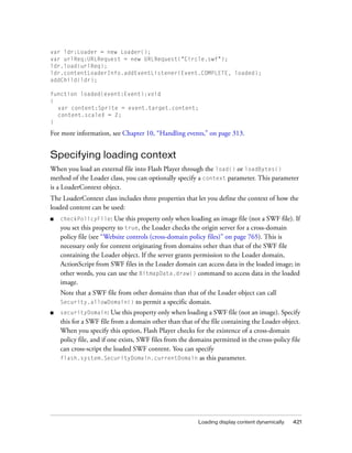 Loading display content dynamically 421
var ldr:Loader = new Loader();
var urlReq:URLRequest = new URLRequest("Circle.swf");
ldr.load(urlReq);
ldr.contentLoaderInfo.addEventListener(Event.COMPLETE, loaded);
addChild(ldr);
function loaded(event:Event):void
{
var content:Sprite = event.target.content;
content.scaleX = 2;
}
For more information, see Chapter 10, “Handling events,” on page 313.
Specifying loading context
When you load an external file into Flash Player through the load() or loadBytes()
method of the Loader class, you can optionally specify a context parameter. This parameter
is a LoaderContext object.
The LoaderContext class includes three properties that let you define the context of how the
loaded content can be used:
■ checkPolicyFile: Use this property only when loading an image file (not a SWF file). If
you set this property to true, the Loader checks the origin server for a cross-domain
policy file (see “Website controls (cross-domain policy files)” on page 765). This is
necessary only for content originating from domains other than that of the SWF file
containing the Loader object. If the server grants permission to the Loader domain,
ActionScript from SWF files in the Loader domain can access data in the loaded image; in
other words, you can use the BitmapData.draw() command to access data in the loaded
image.
Note that a SWF file from other domains than that of the Loader object can call
Security.allowDomain() to permit a specific domain.
■ securityDomain: Use this property only when loading a SWF file (not an image). Specify
this for a SWF file from a domain other than that of the file containing the Loader object.
When you specify this option, Flash Player checks for the existence of a cross-domain
policy file, and if one exists, SWF files from the domains permitted in the cross-policy file
can cross-script the loaded SWF content. You can specify
flash.system.SecurityDomain.currentDomain as this parameter.
 