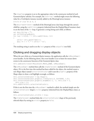 428 Display programming
The shapeType property is set to the appropriate value in the constructor method of each
GeometricSprite subclass. For example, the toString() method might return the following
value for a CircleSprite instance recently added to the DrawingCanvas instance:
Circle of size 50 at 0, 0
The describeChildren() method of the DrawingCanvas class loops through the canvas’s
child list, using the numChildren property (inherited from the DisplayObjectContainer class)
to set the limit of the for loop. It generates a string listing each child, as follows:
var desc:String = "";
var child:DisplayObject;
for (var i:int=0; i < this.numChildren; i++)
{
child = this.getChildAt(i);
desc += i + ": " + child + 'n';
}
The resulting string is used to set the text property of the outputTxt text field.
Clicking and dragging display objects
When the user clicks on a GeometricSprite instance, the application calls the onMouseDown()
event handler. As the following shows, this event handler is set to listen for mouse down
events in the constructor function of the GeometricSprite class:
this.addEventListener(MouseEvent.MOUSE_DOWN, onMouseDown);
The onMouseDown() method then calls the showSelected() method of the GeometricSprite
object. If it is the first time this method has been called for the object, the method creates a
new Shape object named selectionIndicator and it uses the graphics property of the
Shape object to draw a red highlight rectangle, as follows:
this.selectionIndicator = new Shape();
this.selectionIndicator.graphics.lineStyle(1.0, 0xFF0000, 1.0);
this.selectionIndicator.graphics.drawRect(-1, -1, this.size + 1,
this.size + 1);
this.addChild(this.selectionIndicator);
If this is not the first time the onMouseDown() method is called, the method simply sets the
selectionIndicator shape’s visible property (inherited from the DisplayObject class), as
follows:
this.selectionIndicator.visible = true;
The hideSelected() method hides the selectionIndicator shape of the previously
selected object by setting its visible property to false.
 