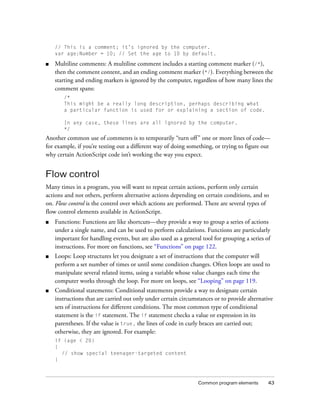 Common program elements 43
// This is a comment; it’s ignored by the computer.
var age:Number = 10; // Set the age to 10 by default.
■ Multiline comments: A multiline comment includes a starting comment marker (/*),
then the comment content, and an ending comment marker (*/). Everything between the
starting and ending markers is ignored by the computer, regardless of how many lines the
comment spans:
/*
This might be a really long description, perhaps describing what
a particular function is used for or explaining a section of code.
In any case, these lines are all ignored by the computer.
*/
Another common use of comments is to temporarily “turn off” one or more lines of code—
for example, if you’re testing out a different way of doing something, or trying to figure out
why certain ActionScript code isn’t working the way you expect.
Flow control
Many times in a program, you will want to repeat certain actions, perform only certain
actions and not others, perform alternative actions depending on certain conditions, and so
on. Flow control is the control over which actions are performed. There are several types of
flow control elements available in ActionScript.
■ Functions: Functions are like shortcuts—they provide a way to group a series of actions
under a single name, and can be used to perform calculations. Functions are particularly
important for handling events, but are also used as a general tool for grouping a series of
instructions. For more on functions, see “Functions” on page 122.
■ Loops: Loop structures let you designate a set of instructions that the computer will
perform a set number of times or until some condition changes. Often loops are used to
manipulate several related items, using a variable whose value changes each time the
computer works through the loop. For more on loops, see “Looping” on page 119.
■ Conditional statements: Conditional statements provide a way to designate certain
instructions that are carried out only under certain circumstances or to provide alternative
sets of instructions for different conditions. The most common type of conditional
statement is the if statement. The if statement checks a value or expression in its
parentheses. If the value is true, the lines of code in curly braces are carried out;
otherwise, they are ignored. For example:
if (age < 20)
{
// show special teenager-targeted content
}
 