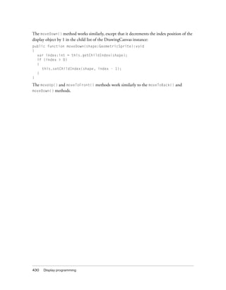 430 Display programming
The moveDown() method works similarly, except that it decrements the index position of the
display object by 1 in the child list of the DrawingCanvas instance:
public function moveDown(shape:GeometricSprite):void
{
var index:int = this.getChildIndex(shape);
if (index > 0)
{
this.setChildIndex(shape, index - 1);
}
}
The moveUp() and moveToFront() methods work similarly to the moveToBack() and
moveDown() methods.
 