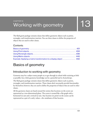 431
13
CHAPTER 13
Working with geometry
The flash.geom package contains classes that define geometric objects such as points,
rectangles, and transformation matrixes. You use these classes to define the properties of
objects that are used in other classes.
Contents
Basics of geometry . . . . . . . . . . . . . . . . . . . . . . . . . . . . . . . . . . . . . . . . . . . . . . . . . . . . . . 431
Using Point objects . . . . . . . . . . . . . . . . . . . . . . . . . . . . . . . . . . . . . . . . . . . . . . . . . . . . . 434
Using Rectangle objects. . . . . . . . . . . . . . . . . . . . . . . . . . . . . . . . . . . . . . . . . . . . . . . . . .436
Using Matrix objects . . . . . . . . . . . . . . . . . . . . . . . . . . . . . . . . . . . . . . . . . . . . . . . . . . . . 440
Example: Applying a matrix transformation to a display object . . . . . . . . . . . . . . . 442
Basics of geometry
Introduction to working with geometry
Geometry may be a subject many people try to get through in school while retaining as little
as possible, but a little geometry knowledge can be a powerful tool in ActionScript.
The flash.geom package contains classes that define geometric objects such as points,
rectangles, and transformation matrixes. These classes don’t necessarily provide functionality
by themselves; however, they are used to define the properties of objects that are used in other
classes.
All the geometry classes are based around the notion that locations on the screen are
represented as a two-dimensional plane. The screen is treated like a flat graph with a
horizontal (x) axis and a vertical (y) axis. Any location (or point) on the screen can be
represented as a pair of x and y values—the coordinates of that location.
 