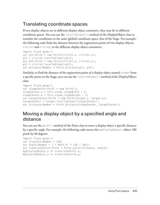 Using Point objects 435
Translating coordinate spaces
If two display objects are in different display object containers, they may be in different
coordinate spaces. You can use the localToGlobal() method of the DisplayObject class to
translate the coordinates to the same (global) coordinate space, that of the Stage. For example,
the following code finds the distance between the registration points of two display objects,
circle1 and circle2, in the different display object containers:
import flash.geom.*;
var pt1:Point = new Point(circle1.x, circle1.y);
pt1 = circle1.localToGlobal(pt1);
var pt2:Point = new Point(circle1.x, circle1.y);
pt2 = circle2.localToGlobal(pt2);
var distance:Number = Point.distance(pt1, pt2);
Similarly, to find the distance of the registration point of a display object named target from
a specific point on the Stage, you can use the localToGlobal() method of the DisplayObject
class:
import flash.geom.*;
var stageCenter:Point = new Point();
stageCenter.x = this.stage.stageWidth / 2;
stageCenter.y = this.stage.stageHeight / 2;
var targetCenter:Point = new Point(target.x, target.y);
targetCenter = target.localToGlobal(targetCenter);
var distance:Number = Point.distance(stageCenter, targetCenter);
Moving a display object by a specified angle and
distance
You can use the polar() method of the Point class to move a display object a specific distance
by a specific angle. For example, the following code moves the myDisplayObject object 100
pixels by 60 degrees:
import flash.geom.*;
var distance:Number = 100;
var angle:Number = 2 * Math.PI * (90 / 360);
var translatePoint:Point = Point.polar(distance, angle);
myDisplayObject.x += translatePoint.x;
myDisplayObject.y += translatePoint.y;
 
