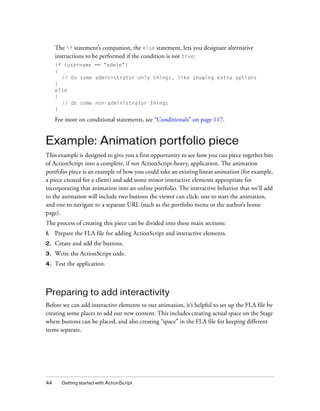 44 Getting started with ActionScript
The if statement’s companion, the else statement, lets you designate alternative
instructions to be performed if the condition is not true:
if (username == "admin")
{
// do some administrator-only things, like showing extra options
}
else
{
// do some non-administrator things
}
For more on conditional statements, see “Conditionals” on page 117.
Example: Animation portfolio piece
This example is designed to give you a first opportunity to see how you can piece together bits
of ActionScript into a complete, if not ActionScript-heavy, application. The animation
portfolio piece is an example of how you could take an existing linear animation (for example,
a piece created for a client) and add some minor interactive elements appropriate for
incorporating that animation into an online portfolio. The interactive behavior that we’ll add
to the animation will include two buttons the viewer can click: one to start the animation,
and one to navigate to a separate URL (such as the portfolio menu or the author’s home
page).
The process of creating this piece can be divided into these main sections:
1. Prepare the FLA file for adding ActionScript and interactive elements.
2. Create and add the buttons.
3. Write the ActionScript code.
4. Test the application.
Preparing to add interactivity
Before we can add interactive elements to our animation, it’s helpful to set up the FLA file by
creating some places to add our new content. This includes creating actual space on the Stage
where buttons can be placed, and also creating “space” in the FLA file for keeping different
items separate.
 