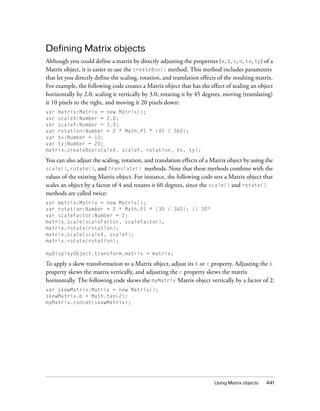 Using Matrix objects 441
Defining Matrix objects
Although you could define a matrix by directly adjusting the properties (a, b, c, d, tx, ty) of a
Matrix object, it is easier to use the createBox() method. This method includes parameters
that let you directly define the scaling, rotation, and translation effects of the resulting matrix.
For example, the following code creates a Matrix object that has the effect of scaling an object
horizontally by 2.0, scaling it vertically by 3.0, rotating it by 45 degrees, moving (translating)
it 10 pixels to the right, and moving it 20 pixels down:
var matrix:Matrix = new Matrix();
var scaleX:Number = 2.0;
var scaleY:Number = 3.0;
var rotation:Number = 2 * Math.PI * (45 / 360);
var tx:Number = 10;
var ty:Number = 20;
matrix.createBox(scaleX, scaleY, rotation, tx, ty);
You can also adjust the scaling, rotation, and translation effects of a Matrix object by using the
scale(), rotate(), and translate() methods. Note that these methods combine with the
values of the existing Matrix object. For instance, the following code sets a Matrix object that
scales an object by a factor of 4 and rotates it 60 degrees, since the scale() and rotate()
methods are called twice:
var matrix:Matrix = new Matrix();
var rotation:Number = 2 * Math.PI * (30 / 360); // 30°
var scaleFactor:Number = 2;
matrix.scale(scaleFactor, scaleFactor);
matrix.rotate(rotation);
matrix.scale(scaleX, scaleY);
matrix.rotate(rotation);
myDisplayObject.transform.matrix = matrix;
To apply a skew transformation to a Matrix object, adjust its b or c property. Adjusting the b
property skews the matrix vertically, and adjusting the c property skews the matrix
horizontally. The following code skews the myMatrix Matrix object vertically by a factor of 2:
var skewMatrix:Matrix = new Matrix();
skewMatrix.b = Math.tan(2);
myMatrix.concat(skewMatrix);
 