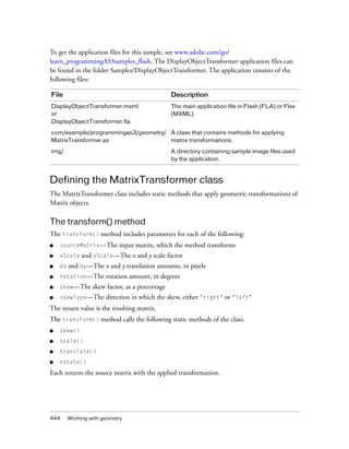 444 Working with geometry
To get the application files for this sample, see www.adobe.com/go/
learn_programmingAS3samples_flash. The DisplayObjectTransformer application files can
be found in the folder Samples/DisplayObjectTransformer. The application consists of the
following files:
Defining the MatrixTransformer class
The MatrixTransformer class includes static methods that apply geometric transformations of
Matrix objects.
The transform() method
The transform() method includes parameters for each of the following:
■ sourceMatrix—The input matrix, which the method transforms
■ xScale and yScale—The x and y scale factor
■ dx and dy—The x and y translation amounts, in pixels
■ rotation—The rotation amount, in degrees
■ skew—The skew factor, as a percentage
■ skewType—The direction in which the skew, either "right" or "left"
The return value is the resulting matrix.
The transform() method calls the following static methods of the class:
■ skew()
■ scale()
■ translate()
■ rotate()
Each returns the source matrix with the applied transformation.
File Description
DisplayObjectTransformer.mxml
or
DisplayObjectTransformer.fla
The main application file in Flash (FLA) or Flex
(MXML)
com/example/programmingas3/geometry/
MatrixTransformer.as
A class that contains methods for applying
matrix transformations.
img/ A directory containing sample image files used
by the application.
 