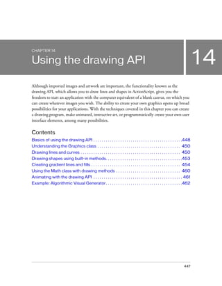 447
14
CHAPTER 14
Using the drawing API
Although imported images and artwork are important, the functionality known as the
drawing API, which allows you to draw lines and shapes in ActionScript, gives you the
freedom to start an application with the computer equivalent of a blank canvas, on which you
can create whatever images you wish. The ability to create your own graphics opens up broad
possibilities for your applications. With the techniques covered in this chapter you can create
a drawing program, make animated, interactive art, or programmatically create your own user
interface elements, among many possibilities.
Contents
Basics of using the drawing API . . . . . . . . . . . . . . . . . . . . . . . . . . . . . . . . . . . . . . . . . . .448
Understanding the Graphics class . . . . . . . . . . . . . . . . . . . . . . . . . . . . . . . . . . . . . . . . 450
Drawing lines and curves . . . . . . . . . . . . . . . . . . . . . . . . . . . . . . . . . . . . . . . . . . . . . . . . 450
Drawing shapes using built-in methods. . . . . . . . . . . . . . . . . . . . . . . . . . . . . . . . . . . . .453
Creating gradient lines and fills . . . . . . . . . . . . . . . . . . . . . . . . . . . . . . . . . . . . . . . . . . . 454
Using the Math class with drawing methods . . . . . . . . . . . . . . . . . . . . . . . . . . . . . . . 460
Animating with the drawing API . . . . . . . . . . . . . . . . . . . . . . . . . . . . . . . . . . . . . . . . . . . 461
Example: Algorithmic Visual Generator. . . . . . . . . . . . . . . . . . . . . . . . . . . . . . . . . . . . .462
 