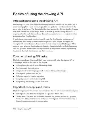 448 Using the drawing API
Basics of using the drawing API
Introduction to using the drawing API
The drawing API is the name for the functionality built into ActionScript that allows you to
create vector graphics—lines, curves, shapes, fills, and gradients—and display them on the
screen using ActionScript. The flash.display.Graphics class provides this functionality. You can
draw with ActionScript on any Shape, Sprite, or MovieClip instance, using the graphics
property defined in each of those classes. (Each of those classes’ graphics property is in fact
an instance of the Graphics class.)
If you’re just getting started with drawing with code, the Graphics class includes several
methods that make it easy to draw common shapes like circles, ellipses, rectangles, and
rectangles with rounded corners. You can draw them as empty lines or filled shapes. When
you need more advanced functionality, the Graphics class also includes methods for drawing
lines and quadratic Bézier curves, which you can use in conjunction with the trigonometry
functions in the Math class to create any shape you need.
Common drawing API tasks
The following tasks are things you’ll likely want to accomplish using the drawing API in
ActionScript, which are described in this chapter:
■ Defining line styles and fill styles for drawing shapes
■ Drawing straight lines and curves
■ Using methods for drawing shapes such as circles, ellipses, and rectangles
■ Drawing with gradient lines and fills
■ Defining a matrix for creating a gradient
■ Using trigonometry with the drawing API
■ Incorporating the drawing API into animation
Important concepts and terms
The following reference list contains important terms that you will encounter in this chapter:
■ Anchor point: One of the two end points of a quadratic Bézier curve.
■ Control point: The point that defines the direction and amount of curve of a quadratic
Bézier curve. The curved line never reaches the control point; however, the line curves as
though being drawn toward the control point.
 