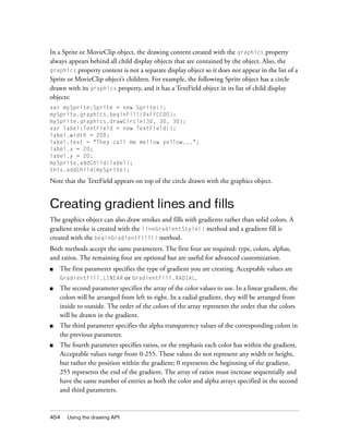 454 Using the drawing API
In a Sprite or MovieClip object, the drawing content created with the graphics property
always appears behind all child display objects that are contained by the object. Also, the
graphics property content is not a separate display object so it does not appear in the list of a
Sprite or MovieClip object’s children. For example, the following Sprite object has a circle
drawn with its graphics property, and it has a TextField object in its list of child display
objects:
var mySprite:Sprite = new Sprite();
mySprite.graphics.beginFill(0xFFCC00);
mySprite.graphics.drawCircle(30, 30, 30);
var label:TextField = new TextField();
label.width = 200;
label.text = "They call me mellow yellow...";
label.x = 20;
label.y = 20;
mySprite.addChild(label);
this.addChild(mySprite);
Note that the TextField appears on top of the circle drawn with the graphics object.
Creating gradient lines and fills
The graphics object can also draw strokes and fills with gradients rather than solid colors. A
gradient stroke is created with the lineGradientStyle() method and a gradient fill is
created with the beginGradientFill() method.
Both methods accept the same parameters. The first four are required: type, colors, alphas,
and ratios. The remaining four are optional but are useful for advanced customization.
■ The first parameter specifies the type of gradient you are creating. Acceptable values are
GradientFill.LINEAR or GradientFill.RADIAL.
■ The second parameter specifies the array of the color values to use. In a linear gradient, the
colors will be arranged from left to right. In a radial gradient, they will be arranged from
inside to outside. The order of the colors of the array represents the order that the colors
will be drawn in the gradient.
■ The third parameter specifies the alpha transparency values of the corresponding colors in
the previous parameter.
■ The fourth parameter specifies ratios, or the emphasis each color has within the gradient.
Acceptable values range from 0-255. These values do not represent any width or height,
but rather the position within the gradient; 0 represents the beginning of the gradient,
255 represents the end of the gradient. The array of ratios must increase sequentially and
have the same number of entries as both the color and alpha arrays specified in the second
and third parameters.
 